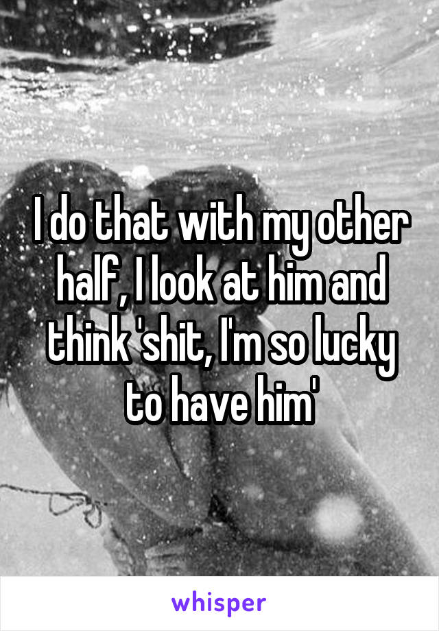 I do that with my other half, I look at him and think 'shit, I'm so lucky to have him'