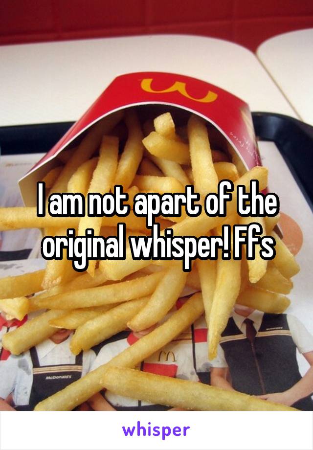 I am not apart of the original whisper! Ffs