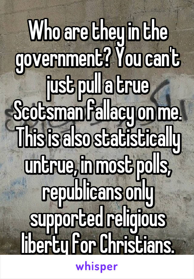 Who are they in the government? You can't just pull a true Scotsman fallacy on me. This is also statistically untrue, in most polls, republicans only supported religious liberty for Christians.