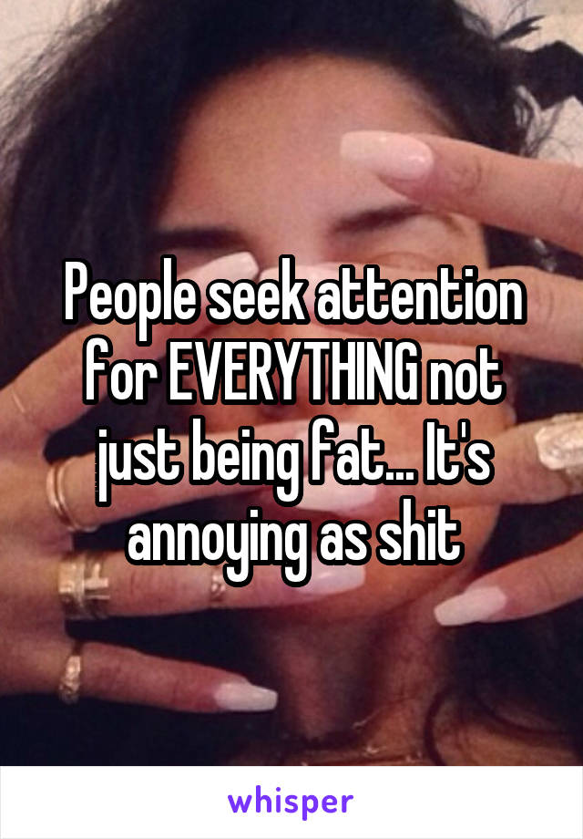 People seek attention for EVERYTHING not just being fat... It's annoying as shit