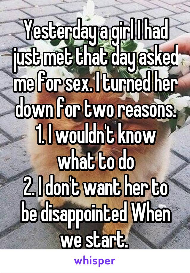 Yesterday a girl I had just met that day asked me for sex. I turned her down for two reasons.
1. I wouldn't know what to do
2. I don't want her to be disappointed When we start. 