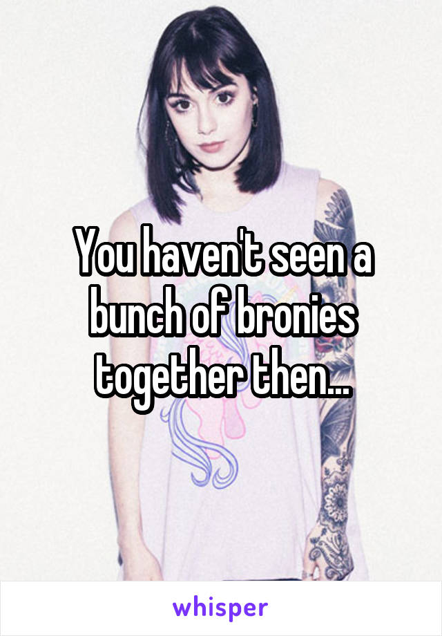 You haven't seen a bunch of bronies together then...