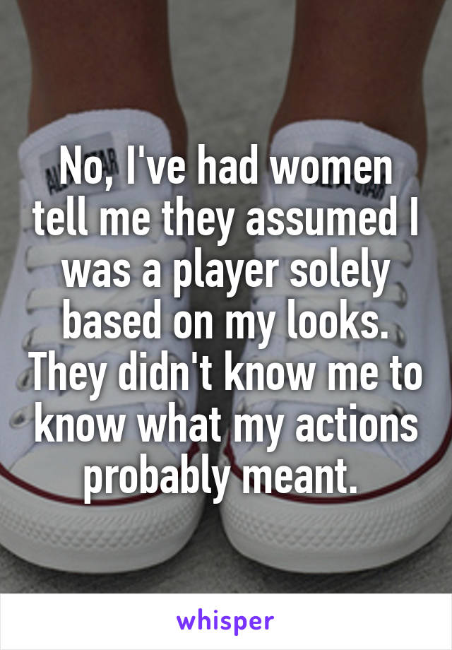 No, I've had women tell me they assumed I was a player solely based on my looks. They didn't know me to know what my actions probably meant. 