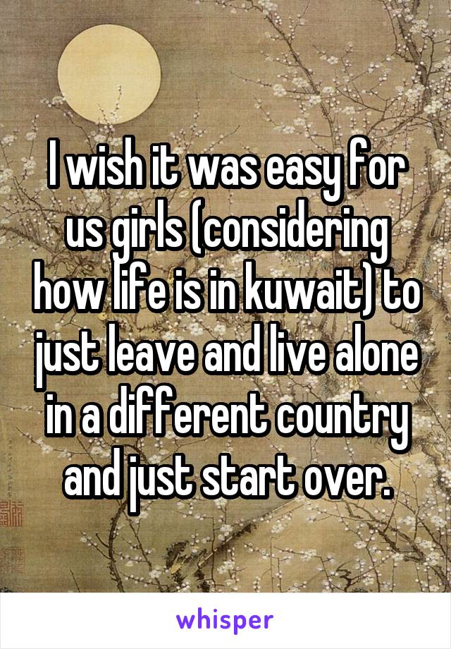 I wish it was easy for us girls (considering how life is in kuwait) to just leave and live alone in a different country and just start over.