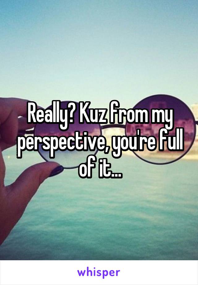 Really? Kuz from my perspective, you're full of it...