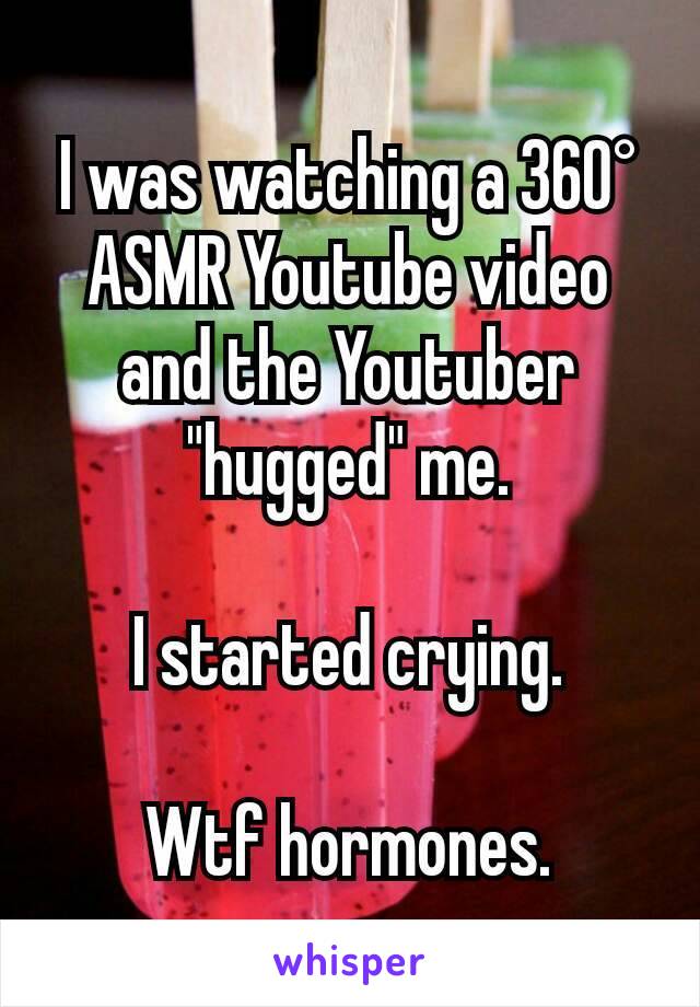 I was watching a 360° ASMR Youtube video and the Youtuber "hugged" me.

I started crying.

Wtf hormones.