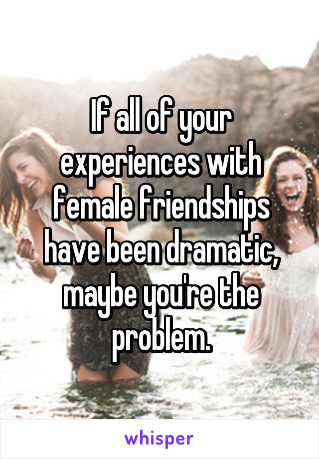 If all of your experiences with female friendships have been dramatic, maybe you're the problem.