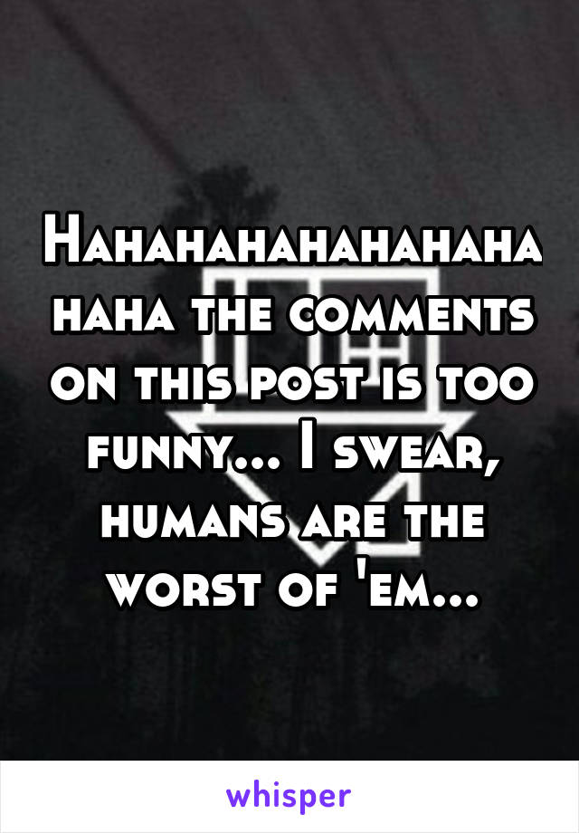 Hahahahahahahahahaha the comments on this post is too funny... I swear, humans are the worst of 'em...