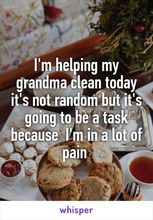 I'm helping my grandma clean today it's not random but it's going to be a task because  I'm in a lot of pain 