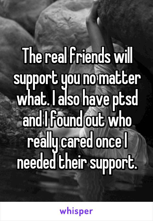 The real friends will support you no matter what. I also have ptsd and I found out who really cared once I needed their support.