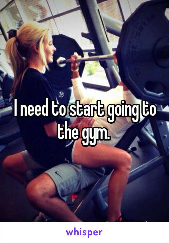 I need to start going to the gym. 