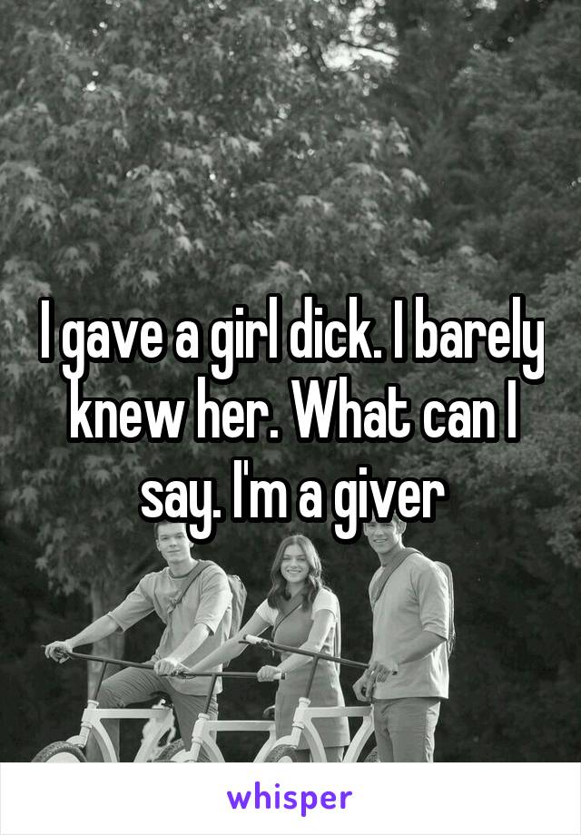 I gave a girl dick. I barely knew her. What can I say. I'm a giver