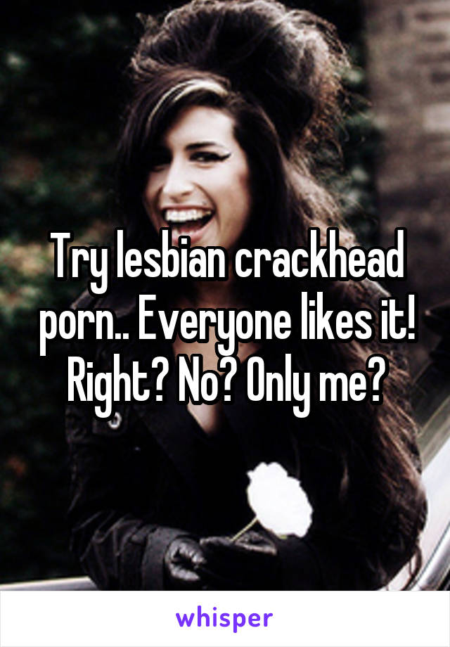 Try lesbian crackhead porn.. Everyone likes it! Right? No? Only me?