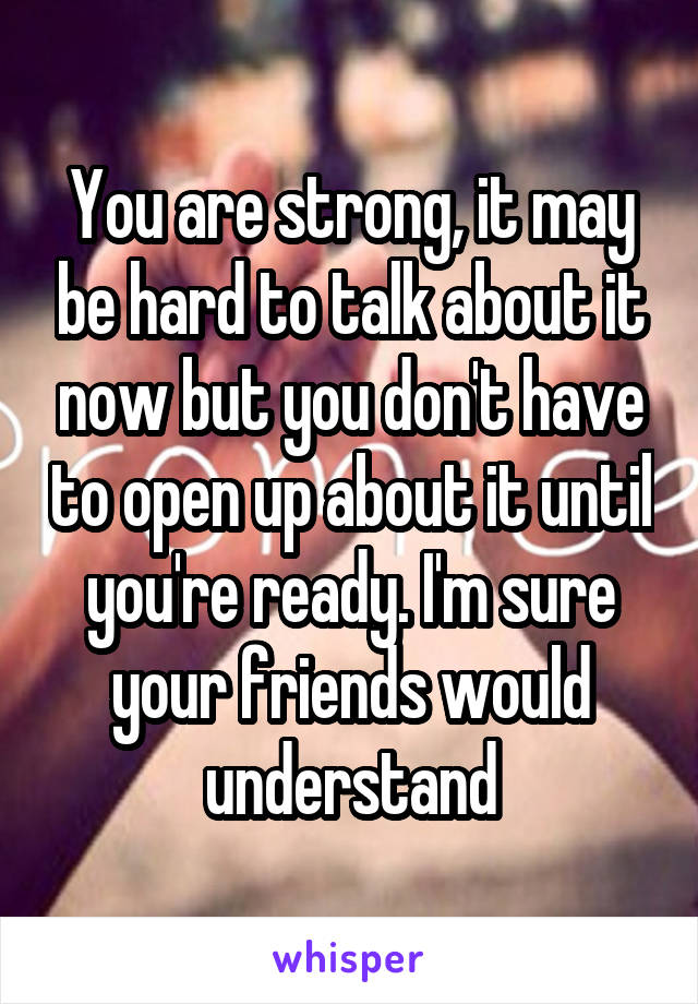 You are strong, it may be hard to talk about it now but you don't have to open up about it until you're ready. I'm sure your friends would understand