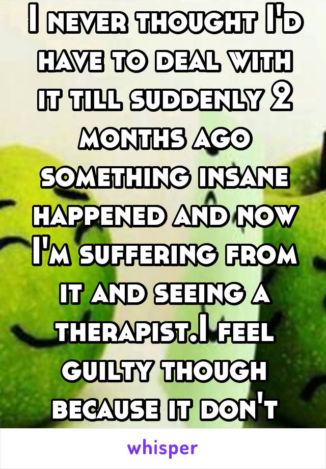 I never thought I'd have to deal with it till suddenly 2 months ago something insane happened and now I'm suffering from it and seeing a therapist.I feel guilty though because it don't feel it warrant