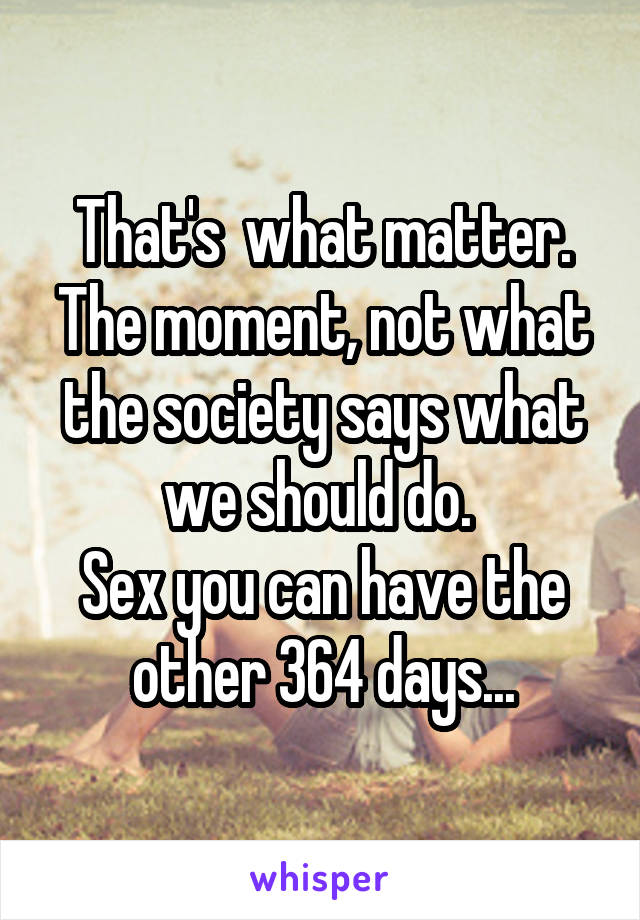 That's  what matter. The moment, not what the society says what we should do. 
Sex you can have the other 364 days...