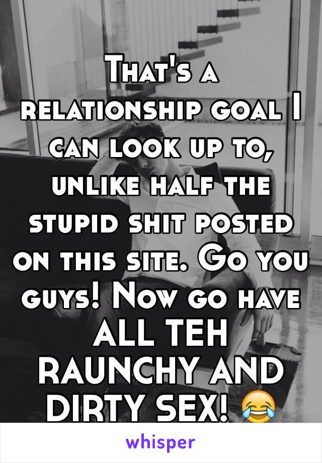 That's a relationship goal I can look up to, unlike half the stupid shit posted on this site. Go you guys! Now go have ALL TEH RAUNCHY AND DIRTY SEX! 😂