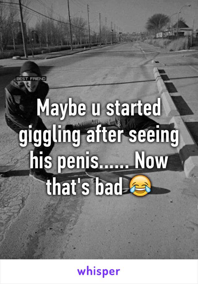 Maybe u started giggling after seeing his penis...... Now that's bad 😂