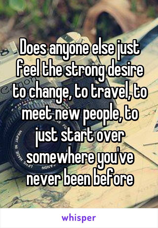 Does anyone else just feel the strong desire to change, to travel, to meet new people, to just start over somewhere you've never been before