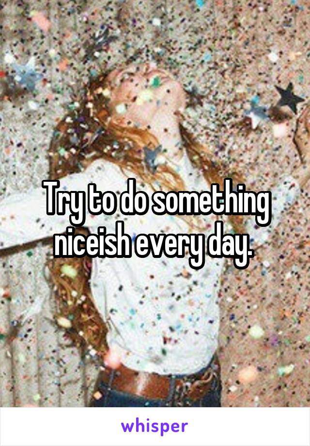 Try to do something niceish every day. 