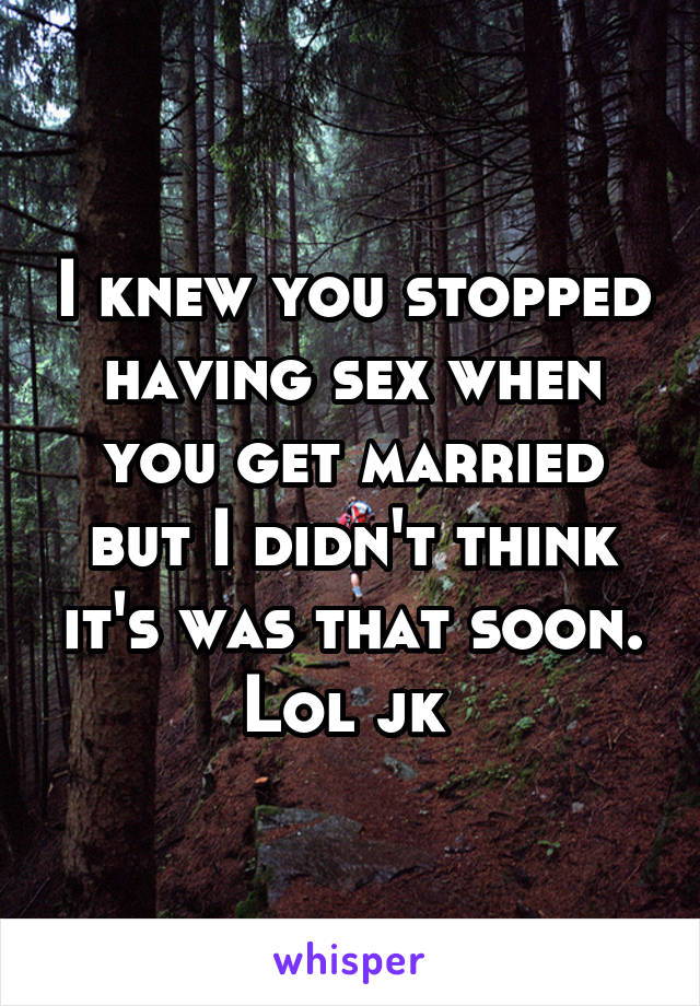 I knew you stopped having sex when you get married but I didn't think it's was that soon. Lol jk 