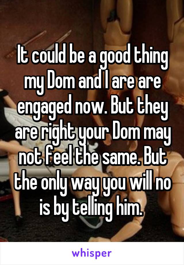 It could be a good thing my Dom and I are are engaged now. But they are right your Dom may not feel the same. But the only way you will no is by telling him. 