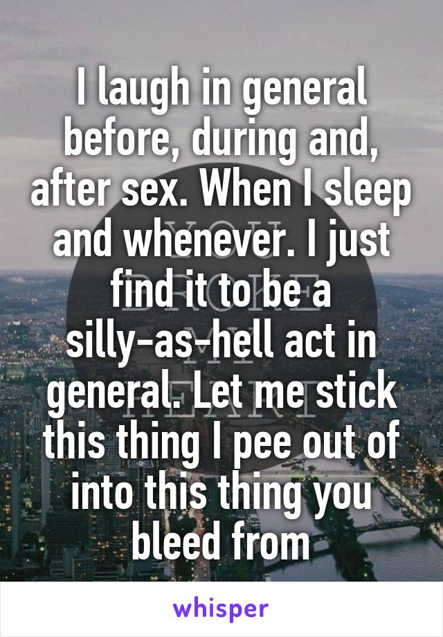 I laugh in general before, during and, after sex. When I sleep and whenever. I just find it to be a silly-as-hell act in general. Let me stick this thing I pee out of into this thing you bleed from