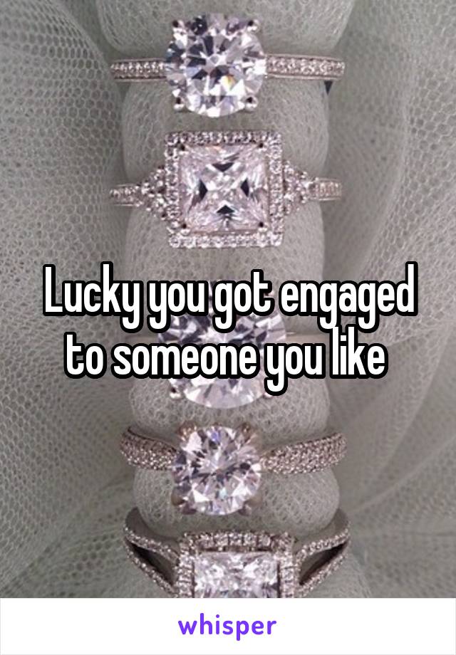 Lucky you got engaged to someone you like 