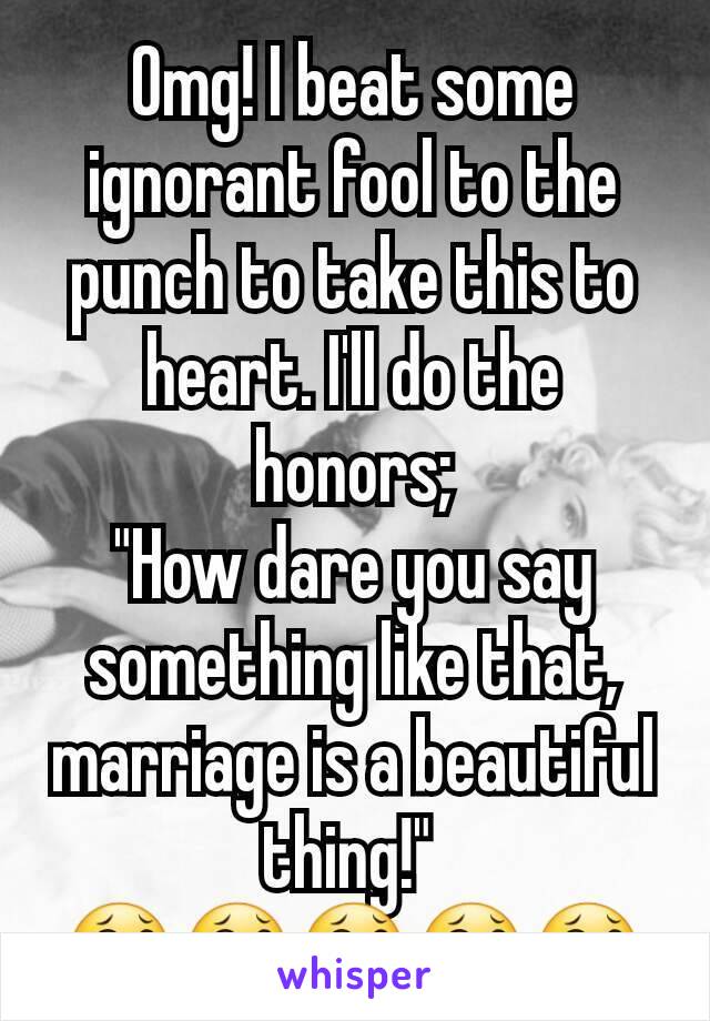 Omg! I beat some ignorant fool to the punch to take this to heart. I'll do the honors;
"How dare you say something like that, marriage is a beautiful thing!" 
😂😂😂😂😂