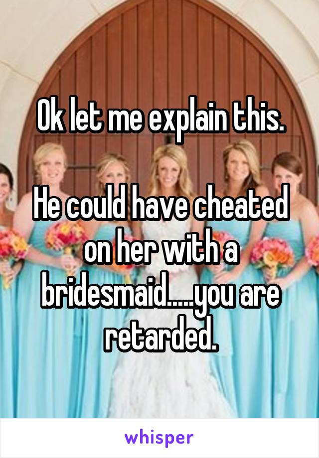 Ok let me explain this.

He could have cheated on her with a bridesmaid.....you are retarded.