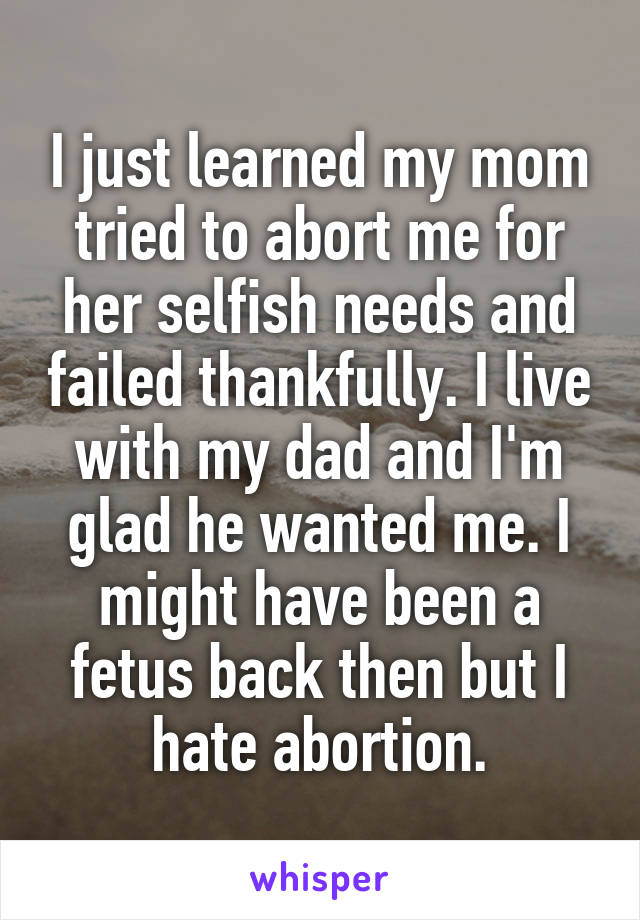 I just learned my mom tried to abort me for her selfish needs and failed thankfully. I live with my dad and I'm glad he wanted me. I might have been a fetus back then but I hate abortion.