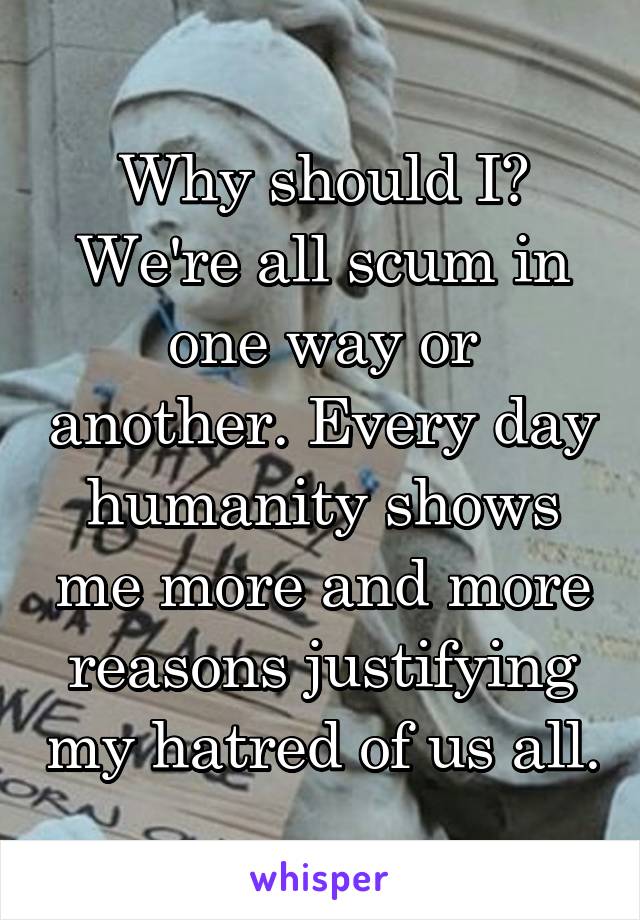 Why should I? We're all scum in one way or another. Every day humanity shows me more and more reasons justifying my hatred of us all.