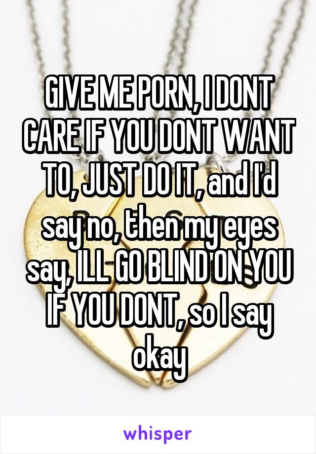 GIVE ME PORN, I DONT CARE IF YOU DONT WANT TO, JUST DO IT, and I'd say no, then my eyes say, ILL GO BLIND ON YOU IF YOU DONT, so I say okay