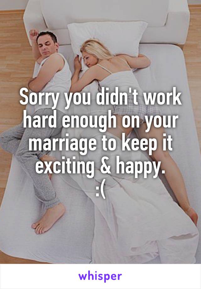 Sorry you didn't work hard enough on your marriage to keep it exciting & happy.
:(