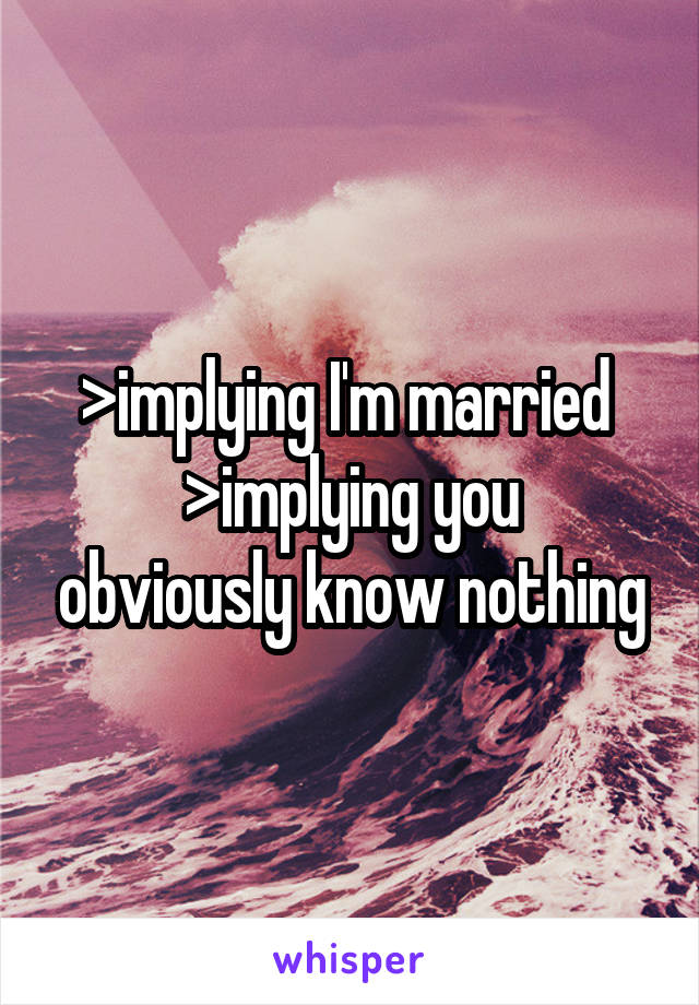 >implying I'm married 
>implying you obviously know nothing