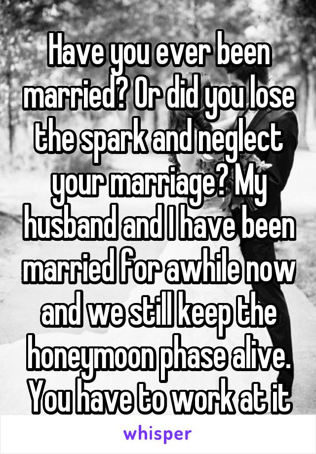 Have you ever been married? Or did you lose the spark and neglect your marriage? My husband and I have been married for awhile now and we still keep the honeymoon phase alive. You have to work at it