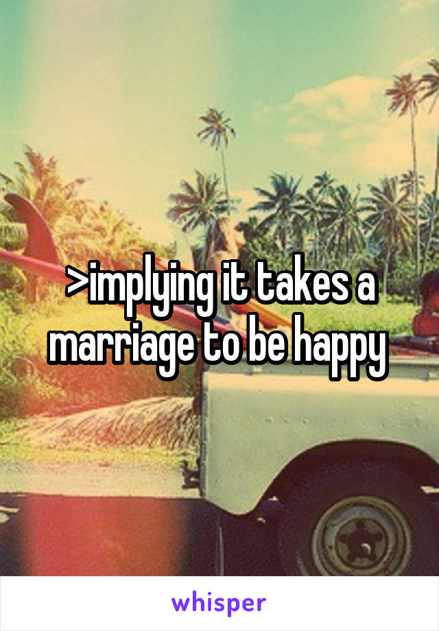 >implying it takes a marriage to be happy 