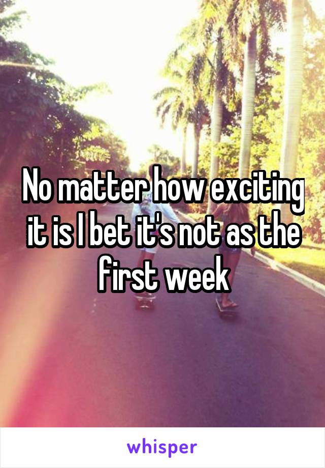 No matter how exciting it is I bet it's not as the first week