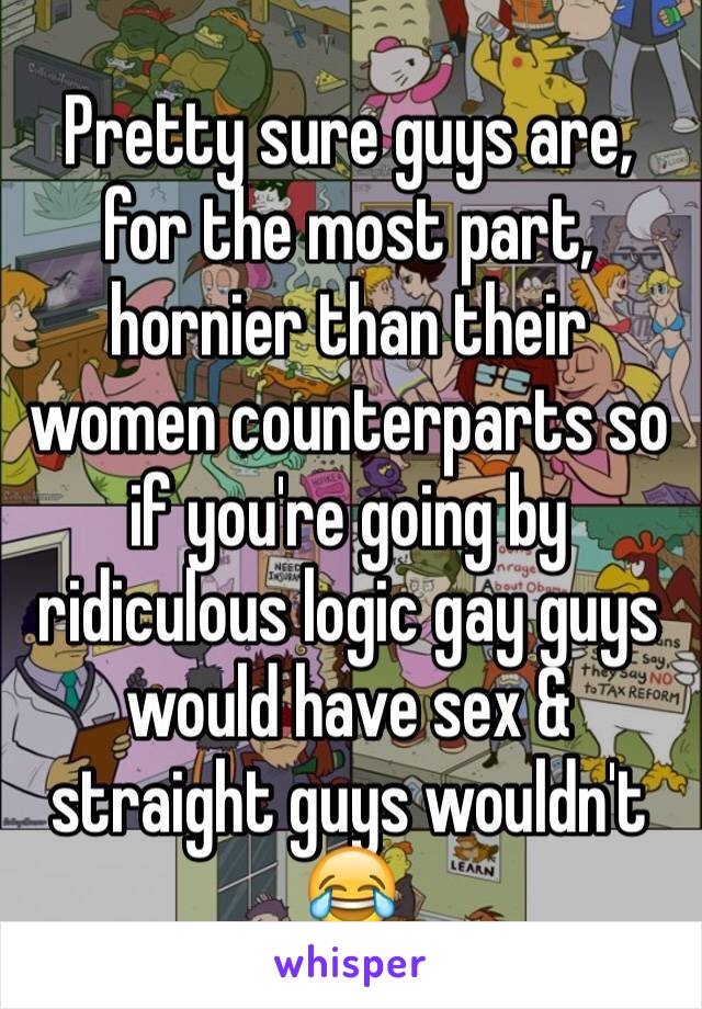 Pretty sure guys are, for the most part, hornier than their women counterparts so if you're going by ridiculous logic gay guys would have sex & straight guys wouldn't 😂