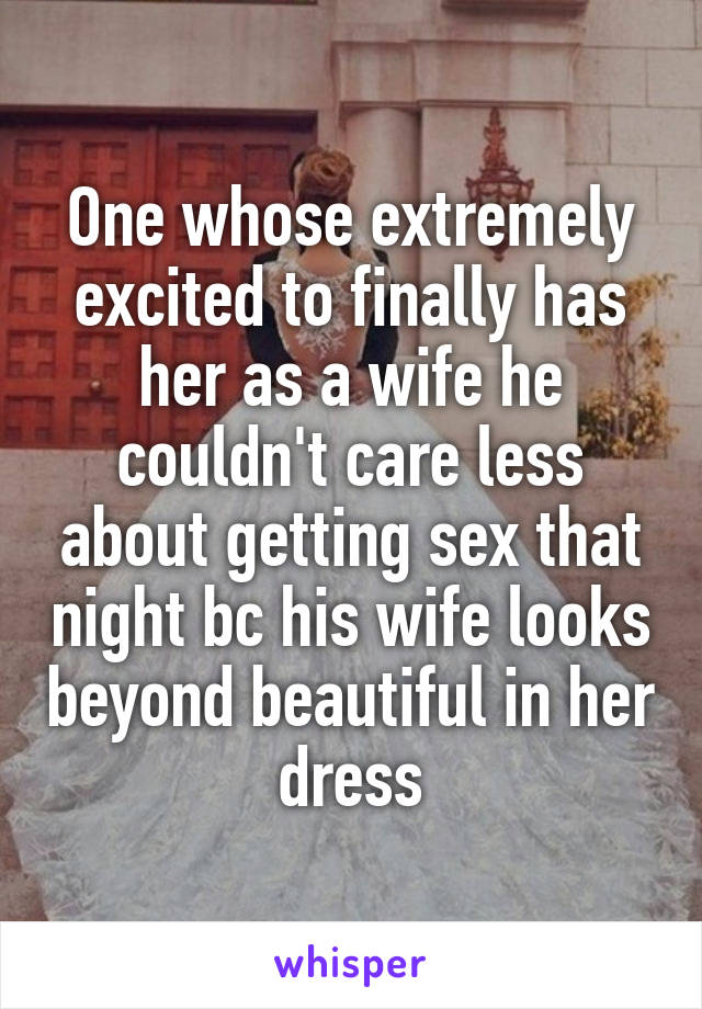 One whose extremely excited to finally has her as a wife he couldn't care less about getting sex that night bc his wife looks beyond beautiful in her dress