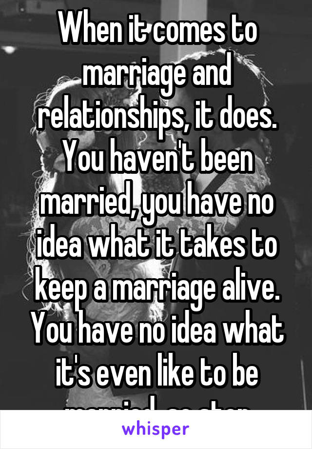 When it comes to marriage and relationships, it does. You haven't been married, you have no idea what it takes to keep a marriage alive. You have no idea what it's even like to be married, so stop