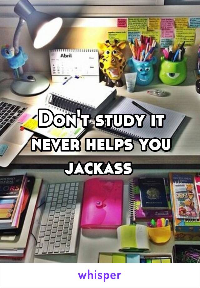Don't study it never helps you jackass 