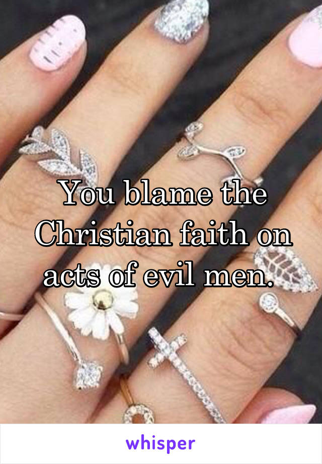 You blame the Christian faith on acts of evil men. 