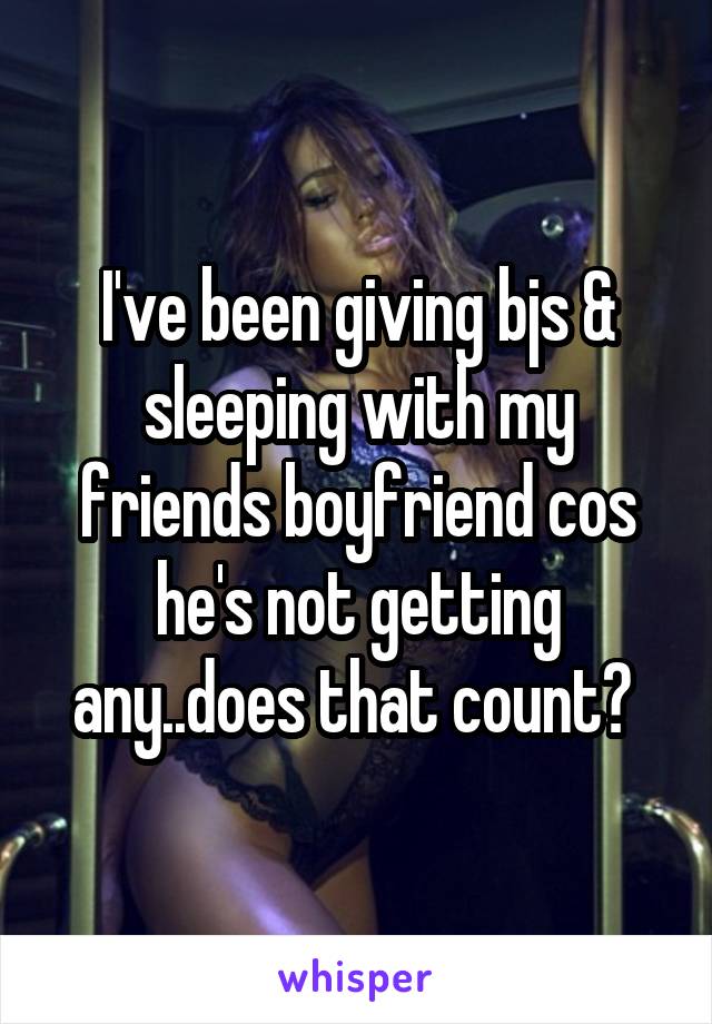 I've been giving bjs & sleeping with my friends boyfriend cos he's not getting any..does that count? 