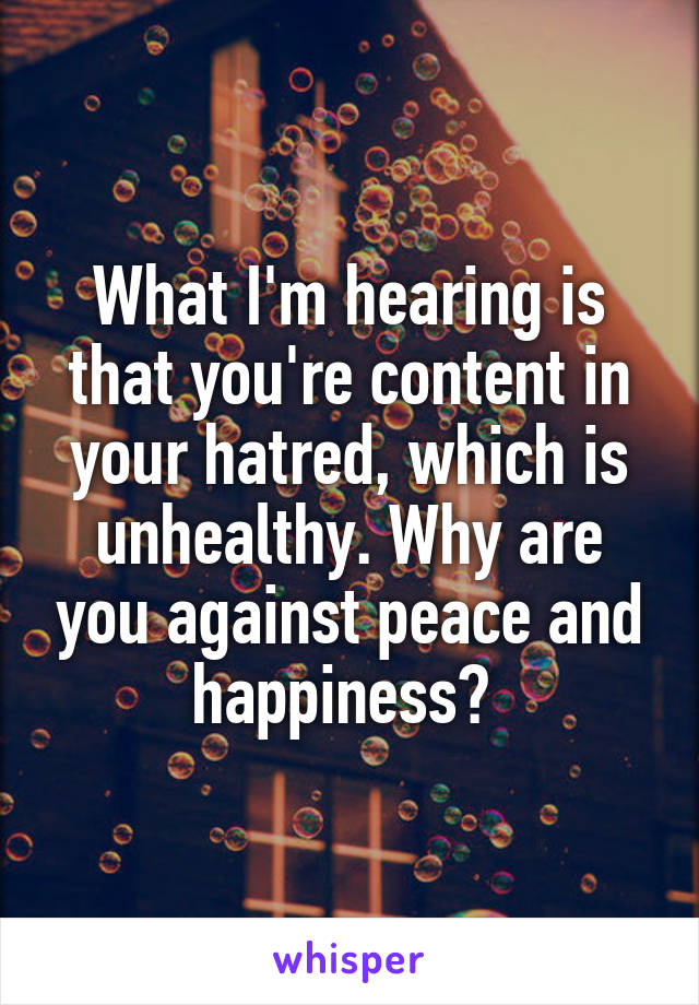 What I'm hearing is that you're content in your hatred, which is unhealthy. Why are you against peace and happiness? 