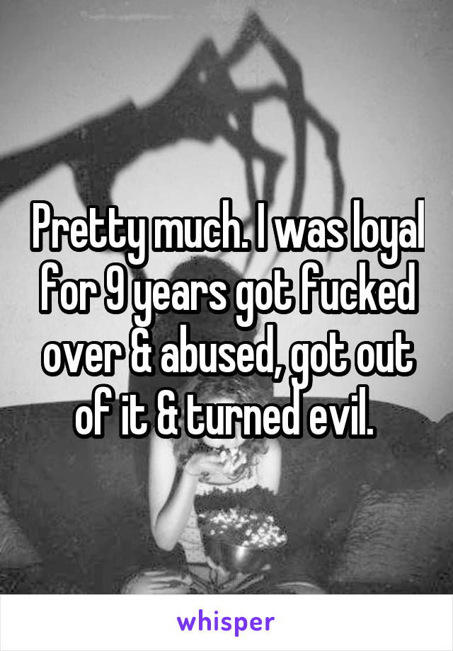 Pretty much. I was loyal for 9 years got fucked over & abused, got out of it & turned evil. 