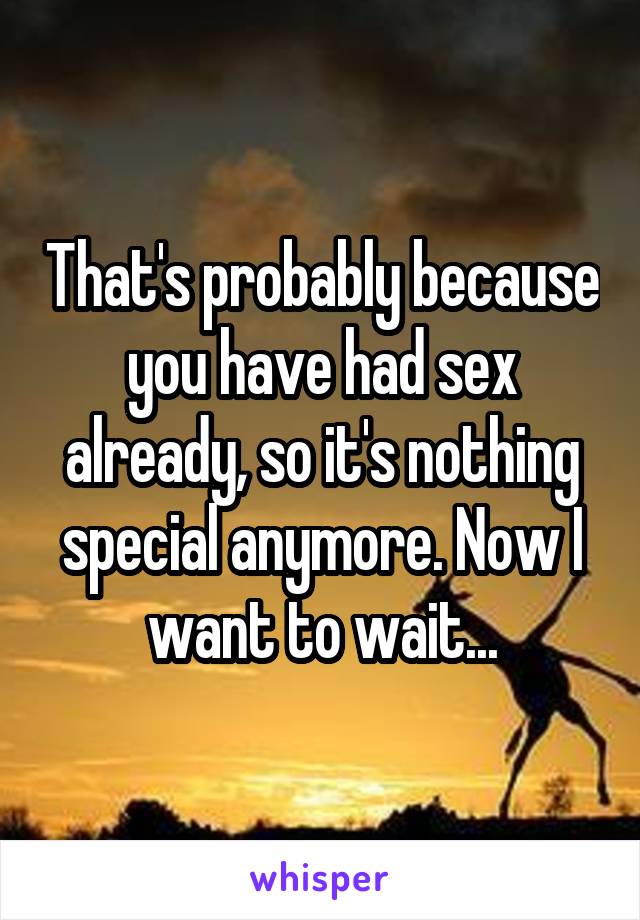 That's probably because you have had sex already, so it's nothing special anymore. Now I want to wait...