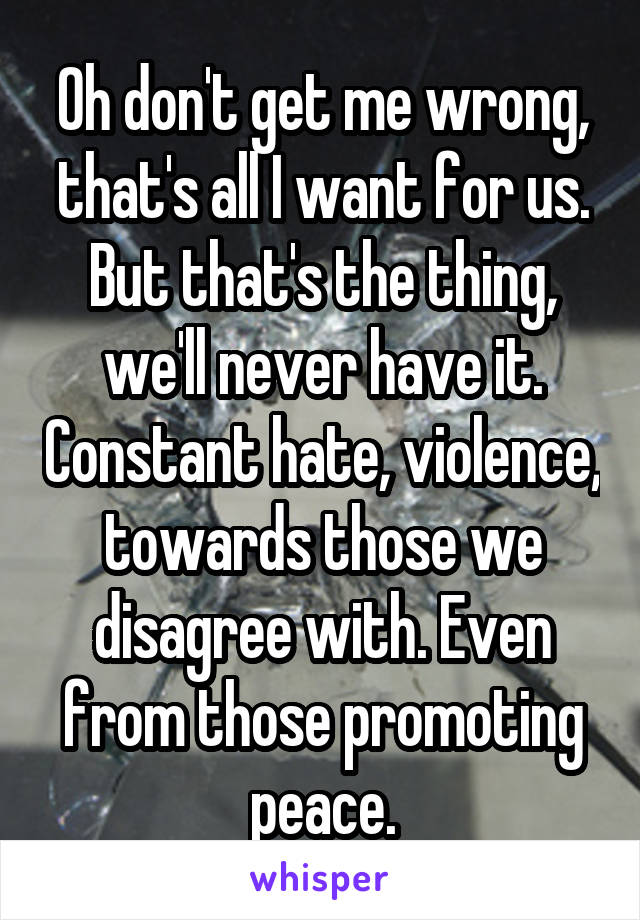 Oh don't get me wrong, that's all I want for us. But that's the thing, we'll never have it. Constant hate, violence, towards those we disagree with. Even from those promoting peace.