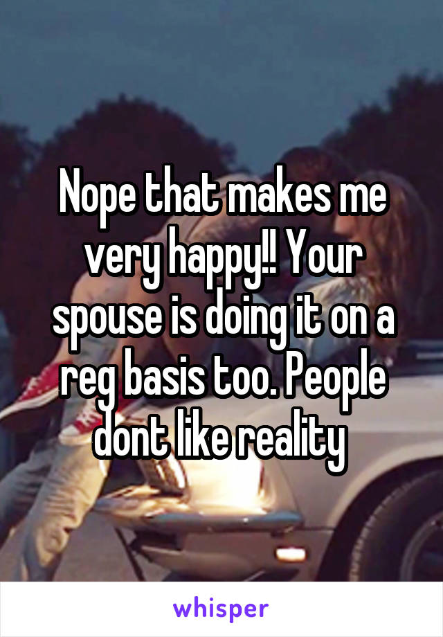 Nope that makes me very happy!! Your spouse is doing it on a reg basis too. People dont like reality 