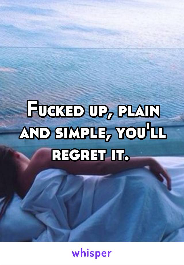 Fucked up, plain and simple, you'll regret it. 